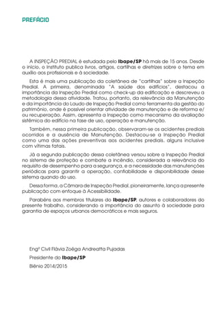 PREFÁCIO
A INSPEÇÃO PREDIAL é estudada pelo Ibape/SP há mais de 15 anos. Desde
o início, o Instituto publica livros, artigos, cartilhas e diretrizes sobre o tema em
auxílio aos profissionais e à sociedade.
Esta é mais uma publicação da coletânea de “cartilhas” sobre a Inspeção
Predial. A primeira, denominada “A saúde dos edifícios”, destacou a
importância da Inspeção Predial como check-up da edificação e descreveu a
metodologia dessa atividade. Tratou, portanto, da relevância da Manutenção
e da importância do Laudo de Inspeção Predial como ferramenta da gestão do
patrimônio, onde é possível orientar atividade de manutenção e de reforma e/
ou recuperação. Assim, apresenta a Inspeção como mecanismo da avaliação
sistêmica do edifício na fase de uso, operação e manutenção.
Também, nessa primeira publicação, observaram-se os acidentes prediais
ocorridos e a ausência de Manutenção. Destacou-se a Inspeção Predial
como uma das ações preventivas aos acidentes prediais, alguns inclusive
com vítimas fatais.
Já a segunda publicação dessa coletânea versou sobre a Inspeção Predial
no sistema de proteção e combate a incêndio, considerada a relevância do
requisito de desempenho para a segurança, e a necessidade das manutenções
periódicas para garantir a operação, confiabilidade e disponibilidade desse
sistema quando do uso.
Dessa forma, a Câmara de Inspeção Predial, pioneiramente, lança a presente
publicação com enfoque à Acessibilidade.
Parabéns aos membros titulares do Ibape/SP, autores e colaboradores do
presente trabalho, considerando a importância do assunto à sociedade para
garantia de espaços urbanos democráticos e mais seguros.
Engª Civil Flávia Zoéga Andreatta Pujadas
Presidente do Ibape/SP
Biênio 2014/2015
 