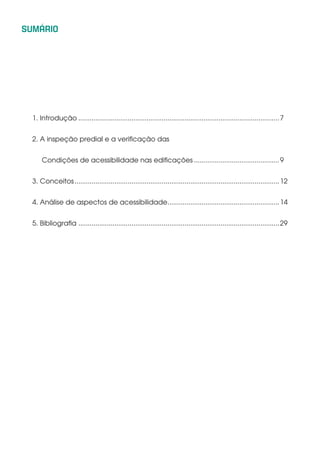 SUMÁRIO
1. Introdução...........................................................................................................7
2. A inspeção predial e a verificação das
Condições de acessibilidade nas edificações..............................................9
3. Conceitos.............................................................................................................12
4. Análise de aspectos de acessibilidade............................................................14
5. Bibliografia ...........................................................................................................29
 