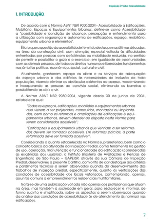 7
Inspeção Predial Acessibilidade
1. INTRODUÇÃO
De acordo com a Norma ABNT NBR 9050:2004 - Acessibilidade a Edificações,
Mobiliário, Espaços e Equipamentos Urbanos, define-se como Acessibilidade
a “possibilidade e condição de alcance, percepção e entendimento para
a utilização com segurança e autonomia de edificações, espaço, mobiliário,
equipamento urbano e elementos”.
Éfatoqueaquestãodaacessibilidadetemtidodestaquenasúltimasdécadas,
na área da construção civil, com atenção especial voltada às dificuldades
enfrentadas por pessoas com deficiências ou mobilidade reduzida, no sentido
de permitir e possibilitar o gozo e o exercício, em igualdade de oportunidades
com as demais pessoas, de todos os direitos humanos e liberdades fundamentais
nos âmbitos político, econômico, social, cultural e civil.
Atualmente, ganharam espaço as obras e os serviços de adequação
do espaço urbano e dos edifícios às necessidades de inclusão de toda
população, visando eliminar os obstáculos existentes ao acesso, modernizando
e incorporando as pessoas ao convívio social, eliminando as barreiras e
possibilitando-as de ir e vir.
A Norma ABNT NBR 9050:2004, vigente desde 30 de junho de 2004,
estabelece que:
“Todos os espaços, edificações, mobiliário e equipamentos urbanos
que vierem a ser projetados, construídos, montados ou implanta-
dos, bem como as reformas e ampliações de edificações e equi-
pamentos urbanos, devem atender ao disposto nesta Norma para
serem considerados acessíveis”;
“Edificações e equipamentos urbanos que venham a ser reforma-
dos devem ser tornados acessíveis. Em reformas parciais, a parte
reformada deve ser tornada acessível”.
Considerando o quanto estabelecido na Norma suprarreferida, bem como o
conceito básico da atividade da Inspeção Predial, como ferramenta na gestão
de uso, operação, manutenção e funcionalidade da edificação (consideradas
as exigências dos usuários), o Instituto Brasileiro de Avaliações e Perícias de
Engenharia de São Paulo – IBAPE/SP, através da sua Câmara de Inspeção
Predial, desenvolveu a presente Cartilha, com o fito de dar destaque aos critérios
e parâmetros técnicos a serem observados quando do desenvolvimento dos
trabalhos de inspeção predial, especificamente, quanto às verificações das
condições de acessibilidade dos locais vistoriados, contemplando, apenas,
assuntos comuns a empreendimentos residenciais multifamiliares.
Trata-se de uma publicação voltada não apenas aos profissionais que atuam
na área, mas também à sociedade em geral, para esclarecer e informar, de
forma sucinta e simplificada, sobre os aspectos a serem observados quando
da análise das condições de acessibilidade (e de atendimento às normas) nas
edificações.
 