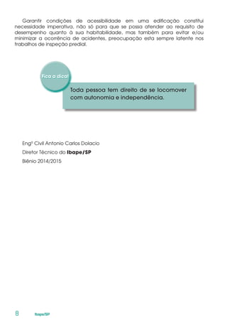 8	 Ibape/SP
Garantir condições de acessibilidade em uma edificação constitui
necessidade imperativa, não só para que se possa atender ao requisito de
desempenho quanto à sua habitabilidade, mas também para evitar e/ou
minimizar a ocorrência de acidentes, preocupação esta sempre latente nos
trabalhos de inspeção predial.
Engº Civil Antonio Carlos Dolacio
Diretor Técnico do Ibape/SP
Biênio 2014/2015
Toda pessoa tem direito de se locomover
com autonomia e independência.
 