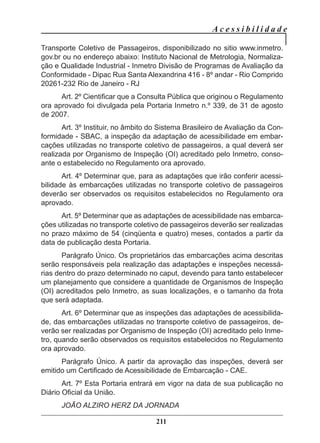 A c e s s i b i l i d a d e
211
Transporte Coletivo de Passageiros, disponibilizado no sitio www.inmetro.
gov.br ou no endereço abaixo: Instituto Nacional de Metrologia, Normaliza-
ção e Qualidade Industrial - Inmetro Divisão de Programas de Avaliação da
Conformidade - Dipac Rua Santa Alexandrina 416 - 8º andar - Rio Comprido
20261-232 Rio de Janeiro - RJ
Art. 2º Cientificar que a Consulta Pública que originou o Regulamento
ora aprovado foi divulgada pela Portaria Inmetro n.º 339, de 31 de agosto
de 2007.
Art. 3º Instituir, no âmbito do Sistema Brasileiro de Avaliação da Con-
formidade - SBAC, a inspeção da adaptação de acessibilidade em embar-
cações utilizadas no transporte coletivo de passageiros, a qual deverá ser
realizada por Organismo de Inspeção (OI) acreditado pelo Inmetro, conso-
ante o estabelecido no Regulamento ora aprovado.
Art. 4º Determinar que, para as adaptações que irão conferir acessi-
bilidade às embarcações utilizadas no transporte coletivo de passageiros
deverão ser observados os requisitos estabelecidos no Regulamento ora
aprovado.
Art. 5º Determinar que as adaptações de acessibilidade nas embarca-
ções utilizadas no transporte coletivo de passageiros deverão ser realizadas
no prazo máximo de 54 (cinqüenta e quatro) meses, contados a partir da
data de publicação desta Portaria.
Parágrafo Único. Os proprietários das embarcações acima descritas
serão responsáveis pela realização das adaptações e inspeções necessá-
rias dentro do prazo determinado no caput, devendo para tanto estabelecer
um planejamento que considere a quantidade de Organismos de Inspeção
(OI) acreditados pelo Inmetro, as suas localizações, e o tamanho da frota
que será adaptada.
Art. 6º Determinar que as inspeções das adaptações de acessibilida-
de, das embarcações utilizadas no transporte coletivo de passageiros, de-
verão ser realizadas por Organismo de Inspeção (OI) acreditado pelo Inme-
tro, quando serão observados os requisitos estabelecidos no Regulamento
ora aprovado.
Parágrafo Único. A partir da aprovação das inspeções, deverá ser
emitido um Certificado de Acessibilidade de Embarcação - CAE.
Art. 7º Esta Portaria entrará em vigor na data de sua publicação no
Diário Oficial da União.
JOÃO ALZIRO HERZ DA JORNADA
 