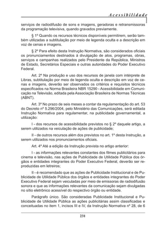 A c e s s i b i l i d a d e
231
serviços de radiodifusão de sons e imagens, geradoras e retransmissoras
da programação televisiva, quando gravados previamente.
§ 1º Quando os recursos técnicos disponíveis permitirem, serão tam-
bém utilizadas a subtitulação por meio de legenda oculta e a descrição em
voz de cenas e imagens.
§ 2º Para efeito desta Instrução Normativa, são considerados oficiais
os pronunciamentos destinados à divulgação de atos, programas, obras,
serviços e campanhas realizados pelo Presidente da República, Ministros
de Estado, Secretários Especiais e outras autoridades do Poder Executivo
Federal.
Art. 2º Na produção e uso dos recursos de janela com intérprete de
Libras, subtitulação por meio de legenda oculta e descrição em voz de ce-
nas e imagens, deverão ser observados os critérios e requisitos técnicos
especificados na Norma Brasileira NBR 15290 - Acessibilidade em Comuni-
cação na Televisão, editada pela Associação Brasileira de Normas Técnicas
(ABNT).
Art. 3º No prazo de seis meses a contar da regulamentação do art. 53
do Decreto nº 5.296/2004, pelo Ministério das Comunicações, será editada
Instrução Normativa para regulamentar, na publicidade governamental, a
utilização:
I - dos recursos de acessibilidade previstos no § 2º daquele artigo, a
serem utilizados na veiculação de ações de publicidade;
II - de outros recursos além dos previstos no art. 1º desta Instrução, a
serem utilizados nos pronunciamentos oficiais.
Art. 4º Até a edição da Instrução prevista no artigo anterior:
I - as informações relevantes constantes dos filmes publicitários para
cinema e televisão, nas ações de Publicidade de Utilidade Pública dos ór-
gãos e entidades integrantes do Poder Executivo Federal, deverão ser re-
produzidas em letreiros;
II - é recomendado que as ações de Publicidade Institucional e de Pu-
blicidade de Utilidade Pública dos órgãos e entidades integrantes do Poder
Executivo Federal sejam veiculadas por meio de emissoras de radiodifusão
sonora e que as informações relevantes da comunicação sejam divulgadas
no sítio eletrônico acessível do respectivo órgão ou entidade.
Parágrafo único. São consideradas Publicidade Institucional e Pu-
blicidade de Utilidade Pública as ações publicitárias assim classificadas e
conceituadas no item 1, incisos III e IV, da Instrução Normativa nº 28, de 6
 