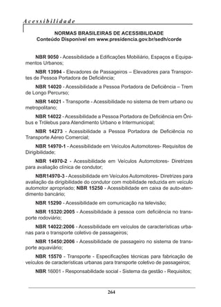 A c e s s i b i l i d a d e
264
NORMAS BRASILEIRAS DE ACESSIBILIDADE
Conteúdo Disponível em www.presidencia.gov.br/sedh/corde
NBR 9050 - Acessibilidade a Edificações Mobiliário, Espaços e Equipa-
mentos Urbanos;
NBR 13994 - Elevadores de Passageiros – Elevadores para Transpor-
tes de Pessoa Portadora de Deficiência;
NBR 14020 - Acessibilidade a Pessoa Portadora de Deficiência – Trem
de Longo Percurso;
NBR 14021 - Transporte - Acessibilidade no sistema de trem urbano ou
metropolitano;
NBR 14022 - Acessibilidade a Pessoa Portadora de Deficiência em Ôni-
bus e Trólebus para Atendimento Urbano e Intermunicipal;
NBR 14273 - Acessibilidade a Pessoa Portadora de Deficiência no
Transporte Aéreo Comercial;
NBR 14970-1 - Acessibilidade em Veículos Automotores- Requisitos de
Dirigibilidade;
NBR 14970-2 - Acessibilidade em Veículos Automotores- Diretrizes
para avaliação clínica de condutor;
NBR14970-3 - Acessibilidade em Veículos Automotores- Diretrizes para
avaliação da dirigibilidade do condutor com mobilidade reduzida em veículo
automotor apropriado; NBR 15250 - Acessibilidade em caixa de auto-aten-
dimento bancário;
NBR 15290 - Acessibilidade em comunicação na televisão;
NBR 15320:2005 - Acessibilidade à pessoa com deficiência no trans-
porte rodoviário;
NBR 14022:2006 - Acessibilidade em veículos de características urba-
nas para o transporte coletivo de passageiros;
NBR 15450:2006 - Acessibilidade de passageiro no sistema de trans-
porte aquaviário;
NBR 15570 - Transporte - Especificações técnicas para fabricação de
veículos de características urbanas para transporte coletivo de passageiros;
NBR 16001 - Responsabilidade social - Sistema da gestão - Requisitos;
 