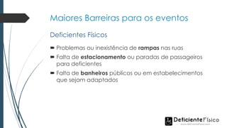 Maiores Barreiras para os eventos
 Problemas ou inexistência de rampas nas ruas
 Falta de estacionamento ou paradas de passageiros
para deficientes
 Falta de banheiros públicos ou em estabelecimentos
que sejam adaptados
Deficientes Físicos
 