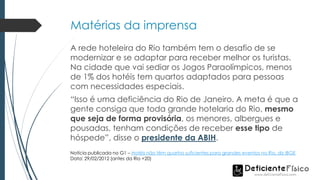 Matérias da imprensa
A rede hoteleira do Rio também tem o desafio de se
modernizar e se adaptar para receber melhor os turistas.
Na cidade que vai sediar os Jogos Paraolímpicos, menos
de 1% dos hotéis tem quartos adaptados para pessoas
com necessidades especiais.
“Isso é uma deficiência do Rio de Janeiro. A meta é que a
gente consiga que toda grande hotelaria do Rio, mesmo
que seja de forma provisória, os menores, albergues e
pousadas, tenham condições de receber esse tipo de
hóspede”, disse o presidente da ABIH.
Notícia publicada no G1 – Hotéis não têm quartos suficientes para grandes eventos no Rio, diz IBGE
Data: 29/02/2012 (antes da Rio +20)
 