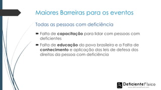 Maiores Barreiras para os eventos
 Falta de capacitação para lidar com pessoas com
deficientes
 Falta de educação do povo brasileiro e a Falta de
conhecimento e aplicação das leis de defesa dos
direitos da pessoa com deficiência
Todas as pessoas com deficiência
 