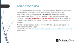 Leis e Processos
O Ministério Público Federal e o Ministério Público do Estado do Rio de
Janeiro estão processando os responsáveis pela reforma do
Maracanã para garantir que 3.174 assentos do estádio sejam
reservados a pessoas com deficiência. O decreto federal de 2004
determina que 4% da capacidade dos estádios sejam reservados a
pessoas com deficiência visual, cadeirantes, mobilidade reduzida e
obesas.
A Lei Geral da Copa prevê no mínimo 1% dos lugares para pessoas
com deficiência na Copa.
Notícia publicada no Uol – MP entra com ação para garantir lugares para deficientes no Maracanã
Data: 17/08/2012
 