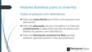 Maiores Barreiras para os eventos
 Falta de capacitação para lidar com pessoas com
deficientes
 Falta de educação do povo brasileiro e a Falta de
conhecimento e aplicação das leis de defesa dos
direitos da pessoa com deficiência
 Falta de informação acessível na Web (portais
públicos, grandes portais e sites de empresas)
Todas as pessoas com deficiência
 