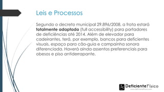 Leis e Processos
Segundo o decreto municipal 29.896/2008, a frota estará
totalmente adaptada (full accessibility) para portadores
de deficiências até 2014. Além de elevador para
cadeirantes, terá, por exemplo, bancos para deficientes
visuais, espaço para cão-guia e campainha sonora
diferenciada. Haverá ainda assentos preferenciais para
obesos e piso antiderrapante.
 