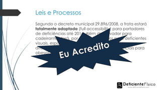 Leis e Processos
Segundo o decreto municipal 29.896/2008, a frota estará
totalmente adaptada (full accessibility) para portadores
de deficiências até 2014. Além de elevador para
cadeirantes, terá, por exemplo, bancos para deficientes
visuais, espaço para cão-guia e campainha sonora
diferenciada. Haverá ainda assentos preferenciais para
obesos e piso antiderrapante.
 