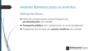 Maiores Barreiras para os eventos
 Falta de conservação e piso irregular nas
pavimentações da cidade
 Transporte público sem adaptação ou com problemas
 Problemas de acesso aos pontos turísticos da cidade
Deficientes Físicos
 