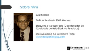 Sobre mim
Luis Ricardo
Deficiente desde 2005 (8 anos)
Blogueiro e Aposentado (Coordenador de
Qualidade de Help Desk na Petrobras)
Escrevo o Blog do Deficiente Físico
www.deficientefisico.com
 