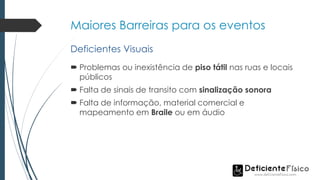 Maiores Barreiras para os eventos
 Problemas ou inexistência de piso tátil nas ruas e locais
públicos
 Falta de sinais de transito com sinalização sonora
 Falta de informação, material comercial e
mapeamento em Braile ou em áudio
Deficientes Visuais
 