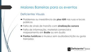 Maiores Barreiras para os eventos
 Problemas ou inexistência de piso tátil nas ruas e locais
públicos
 Falta de sinais de transito com sinalização sonora
 Falta de informação, material comercial e
mapeamento em Braile ou em áudio
 Pontos turísticos e museus sem audiodescrição ou guias
treinados
Deficientes Visuais
 