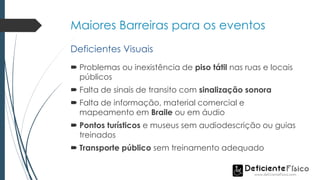 Maiores Barreiras para os eventos
 Problemas ou inexistência de piso tátil nas ruas e locais
públicos
 Falta de sinais de transito com sinalização sonora
 Falta de informação, material comercial e
mapeamento em Braile ou em áudio
 Pontos turísticos e museus sem audiodescrição ou guias
treinados
 Transporte público sem treinamento adequado
Deficientes Visuais
 
