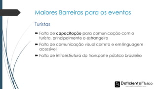 Maiores Barreiras para os eventos
 Falta de capacitação para comunicação com o
turista, principalmente o estrangeiro
 Falta de comunicação visual correta e em linguagem
acessível
 Falta de infraestrutura do transporte público brasileiro
Turistas
 