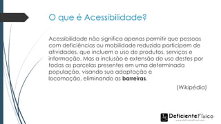 O que é Acessibilidade?
Acessibilidade não significa apenas permitir que pessoas
com deficiências ou mobilidade reduzida participem de
atividades, que incluem o uso de produtos, serviços e
informação. Mas a inclusão e extensão do uso destes por
todas as parcelas presentes em uma determinada
população, visando sua adaptação e
locomoção, eliminando as barreiras.
(Wikipédia)
 