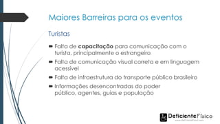 Maiores Barreiras para os eventos
 Falta de capacitação para comunicação com o
turista, principalmente o estrangeiro
 Falta de comunicação visual correta e em linguagem
acessível
 Falta de infraestrutura do transporte público brasileiro
 Informações desencontradas do poder
público, agentes, guias e população
Turistas
 