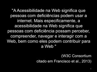 "A Acessibilidade na Web significa que
pessoas com deficiências podem usar a
internet. Mais especificamente, a
acessibilidade na Web significa que
pessoas com deficiência possam perceber,
compreender, navegar e interagir com a
Web, bem como eles podem contribuir para
a Web "
(W3C Consortium
citado em Francisco et al., 2013)
5
 