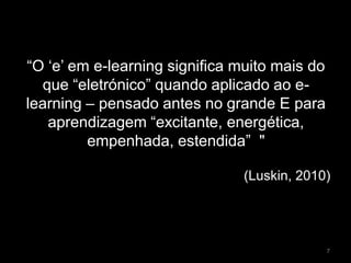 “O ‘e’ em e-learning significa muito mais do
que “eletrónico” quando aplicado ao e-
learning – pensado antes no grande E para
aprendizagem “excitante, energética,
empenhada, estendida” "
(Luskin, 2010)
7
 