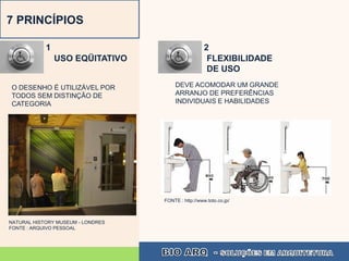 7 PRINCÍPIOS

            1                                        2
                USO EQÜITATIVO                        FLEXIBILIDADE
                                                      DE USO

O DESENHO É UTILIZÁVEL POR              DEVE ACOMODAR UM GRANDE
TODOS SEM DISTINÇÃO DE                  ARRANJO DE PREFERÊNCIAS
CATEGORIA                               INDIVIDUAIS E HABILIDADES




                                   FONTE : http://www.toto.co.jp/



NATURAL HISTORY MUSEUM - LONDRES
FONTE : ARQUIVO PESSOAL
 