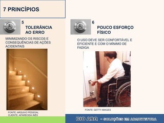 7 PRINCÍPIOS

           5                        6
               TOLERÂNCIA               POUCO ESFORÇO
               AO ERRO                  FÍSICO
MINIMIZANDO OS RISCOS E     O USO DEVE SER CONFORTÁVEL E
CONSEQUÊNCIAS DE AÇÕES      EFICIENTE E COM O MÍNIMO DE
ACIDENTAIS                  FADIGA




                               FONTE: GETTY IMAGES
 FONTE: ARQUIVO PESSOAL
 CLIENTE: APARECIDA INÊS
 