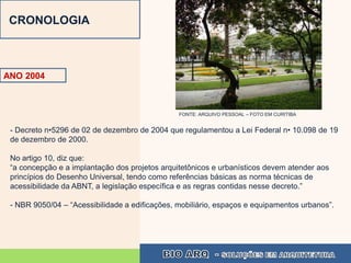 CRONOLOGIA



ANO 2004



                                                FONTE: ARQUIVO PESSOAL – FOTO EM CURITIBA


 - Decreto n•5296 de 02 de dezembro de 2004 que regulamentou a Lei Federal n• 10.098 de 19
 de dezembro de 2000.

 No artigo 10, diz que:
 “a concepção e a implantação dos projetos arquitetônicos e urbanísticos devem atender aos
 princípios do Desenho Universal, tendo como referências básicas as norma técnicas de
 acessibilidade da ABNT, a legislação específica e as regras contidas nesse decreto.”

 - NBR 9050/04 – “Acessibilidade a edificações, mobiliário, espaços e equipamentos urbanos”.
 