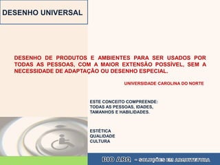 DESENHO UNIVERSAL




  DESENHO DE PRODUTOS E AMBIENTES PARA SER USADOS POR
  TODAS AS PESSOAS, COM A MAIOR EXTENSÃO POSSÍVEL, SEM A
  NECESSIDADE DE ADAPTAÇÃO OU DESENHO ESPECIAL.

                                   UNIVERSIDADE CAROLINA DO NORTE



                       ESTE CONCEITO COMPREENDE:
                       TODAS AS PESSOAS, IDADES,
                       TAMANHOS E HABILIDADES.



                       ESTÉTICA
                       QUALIDADE
                       CULTURA
 