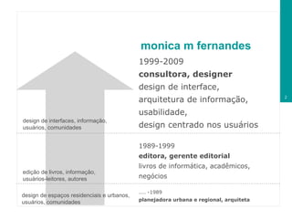 monica m fernandes 1999-2009  consultora, designer design de interface,  arquitetura de informação,  usabilidade,  design centrado nos usuários 1989-1999 editora, gerente editorial livros de informática, acadêmicos, negócios .... -1989 planejadora urbana e regional, arquiteta design de espaços residenciais e urbanos,  usuários, comunidades edição de livros, informação,  usuários-leitores, autores design de interfaces, informação,  usuários, comunidades 