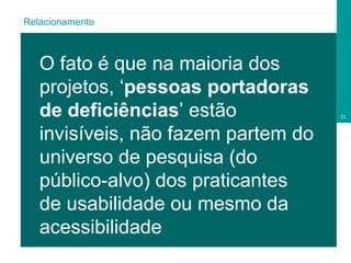 O fato é que na maioria dos projetos, ‘ pessoas portadoras de deficiências ’ estão invisíveis, não fazem partem do universo de pesquisa (do público-alvo) dos praticantes de usabilidade ou mesmo da acessibilidade Relacionamento 