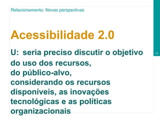 Acessibilidade 2.0   U:   seria preciso discutir o objetivo do uso dos recursos, do público-alvo, considerando os recursos disponíveis, as inovações tecnológicas e as políticas organizacionais Relacionamento: Novas perspectivas 