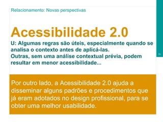 Acessibilidade 2.0 U:   Algumas regras são úteis, especialmente quando se analisa o contexto antes de aplicá-las. Outras, sem uma análise contextual prévia, podem resultar em menor acessibilidade...   Por outro lado, a Acessibilidade 2.0 ajuda a disseminar alguns padrões e procedimentos que já eram adotados no design profissional, para se obter uma melhor usabilidade.  Relacionamento: Novas perspectivas 