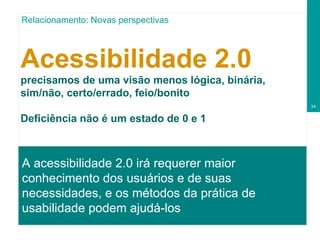 Acessibilidade 2.0 precisamos de uma visão menos lógica, binária, sim/não, certo/errado, feio/bonito Deficiência não é um estado de 0 e 1 A acessibilidade 2.0 irá requerer maior conhecimento dos usuários e de suas necessidades, e os métodos da prática de usabilidade podem ajudá-los  Relacionamento: Novas perspectivas 
