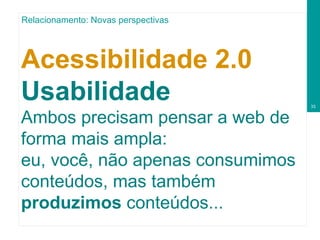 Acessibilidade 2.0  Usabilidade Ambos precisam pensar a web de forma mais ampla: eu, você, não apenas consumimos conteúdos, mas também  produzimos  conteúdos... Relacionamento: Novas perspectivas 