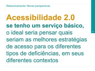 Acessibilidade 2.0  se tenho um serviço básico, o ideal seria pensar quais seriam as melhores estratégias de acesso para os diferentes tipos de deficiências, em seus diferentes contextos Relacionamento: Novas perspectivas 