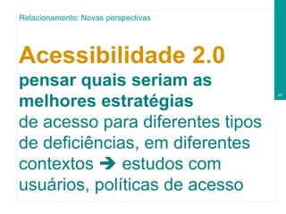 Acessibilidade 2.0   pensar quais seriam as melhores estratégias  de acesso para diferentes tipos de deficiências, em diferentes contextos    estudos com usuários, políticas de acesso Relacionamento: Novas perspectivas 