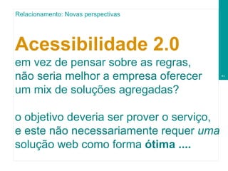 Acessibilidade 2.0   em vez de pensar sobre as regras, não seria melhor a empresa oferecer um   mix de soluções agregadas? o objetivo deveria ser prover o serviço, e este não necessariamente requer  uma  solução web como forma  ótima .... Relacionamento: Novas perspectivas 