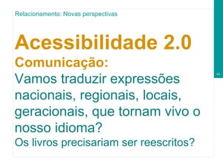 Acessibilidade 2.0  Comunicação: Vamos traduzir expressões nacionais, regionais, locais, geracionais, que tornam vivo o nosso idioma?  Os livros precisariam ser reescritos? Relacionamento: Novas perspectivas 