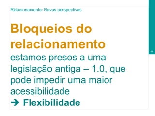Bloqueios do relacionamento  estamos presos a uma legislação antiga – 1.0, que pode impedir uma maior acessibilidade    Flexibilidade  Relacionamento: Novas perspectivas 