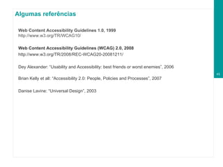 Algumas referências Web Content Accessibility Guidelines 1.0, 1999   http://www.w3.org/TR/WCAG10/ Web Content Accessibility Guidelines (WCAG) 2.0, 2008 http://www.w3.org/TR/2008/REC-WCAG20-20081211/ Dey Alexander: “Usability and Accessibility: best friends or worst enemies”, 2006 Brian Kelly et all: “Accessibility 2.0: People, Policies and Processes”, 2007 Danise Lavine: “Universal Design”, 2003 