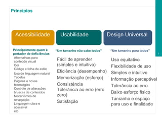Princípios Usabilidade Design Universal Acessibilidade Uso equitativo Flexibilidade de uso Simples e intuitivo Informação perceptível Tolerância ao erro Baixo esforço físico Tamanho e espaço  para uso e finalidade Fácil de aprender (simples e intuitivo) Eficiência (desempenho) Memorização (esforço) Consistência Tolerância ao erro (erro zero) Satisfação “ Um tamanho não cabe todos” “ Um tamanho para todos” Acessibilidade Principalmente quem é portador de deficiências Alternativas para conteúdo visual Cor Código e folha de estilo Uso de linguagem natural Tabelas Páginas e novas tecnologias Controle de alterações bruscas de conteúdos Mecanismos de navegação Linguagem clara e acessível etc 