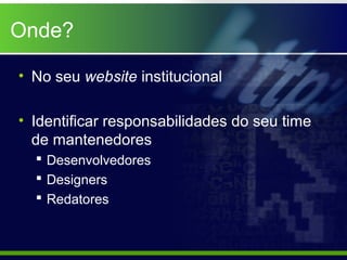Onde?

• No seu website institucional

• Identificar responsabilidades do seu time
  de mantenedores
   Desenvolvedores
   Designers
   Redatores
 