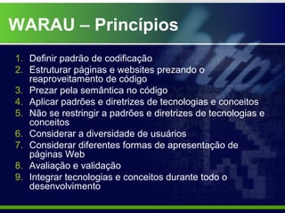 WARAU – Princípios
1. Definir padrão de codificação
2. Estruturar páginas e websites prezando o
   reaproveitamento de código
3. Prezar pela semântica no código
4. Aplicar padrões e diretrizes de tecnologias e conceitos
5. Não se restringir a padrões e diretrizes de tecnologias e
   conceitos
6. Considerar a diversidade de usuários
7. Considerar diferentes formas de apresentação de
   páginas Web
8. Avaliação e validação
9. Integrar tecnologias e conceitos durante todo o
   desenvolvimento
 