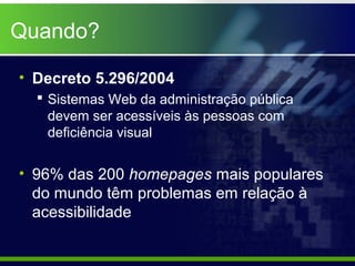 Quando?

• Decreto 5.296/2004
   Sistemas Web da administração pública
    devem ser acessíveis às pessoas com
    deficiência visual


• 96% das 200 homepages mais populares
  do mundo têm problemas em relação à
  acessibilidade
 
