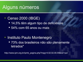 Alguns números

• Censo 2000 (IBGE)
     14,5% têm algum tipo de deficiência
     54% com 65 anos ou mais


• Instituto Paulo Montenegro
     73% dos brasileiros não são plenamente
      letrados*
http://www.ipm.org.br/ipmb_pagina.php?mpg=4.02.02.00.00&ver=por
 
