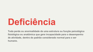 Deficiência
Toda perda ou anormalidade de uma estrutura ou função psicológica
fisiológica ou anatômica que gere incapacidade para o desempenho
de atividade, dentro do padrão considerado normal para o ser
humano.
 