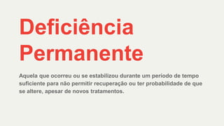 Deficiência
Permanente
Aquela que ocorreu ou se estabilizou durante um período de tempo
suficiente para não permitir recuperação ou ter probabilidade de que
se altere, apesar de novos tratamentos.
 