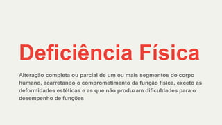Deficiência Física
Alteração completa ou parcial de um ou mais segmentos do corpo
humano, acarretando o comprometimento da função física, exceto as
deformidades estéticas e as que não produzam dificuldades para o
desempenho de funções
 