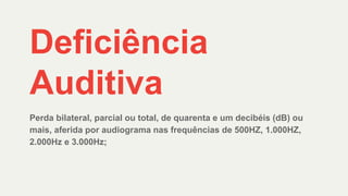 Deficiência
Auditiva
Perda bilateral, parcial ou total, de quarenta e um decibéis (dB) ou
mais, aferida por audiograma nas frequências de 500HZ, 1.000HZ,
2.000Hz e 3.000Hz;
 