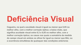 Deficiência Visual
Cegueira, na qual a acuidade visual é igual ou menor que 0,05 no
melhor olho, com a melhor correção óptica; a baixa visão, que
significa acuidade visual entre 0,3 e 0,05 no melhor olho, com a
melhor correção óptica; os casos nos quais a somatória da medida
do campo visual em ambos os olhos for igual ou menor que 60o; ou
a ocorrência simultânea de quaisquer das condições anteriores
 